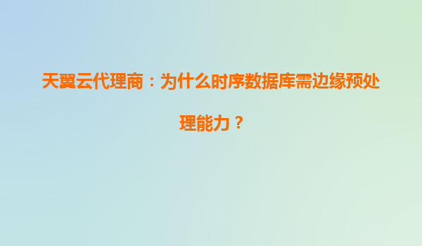 天翼云代理商：为什么时序数据库需边缘预处理能力？