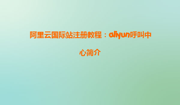 阿里云国际站注册教程：aliyun呼叫中心简介