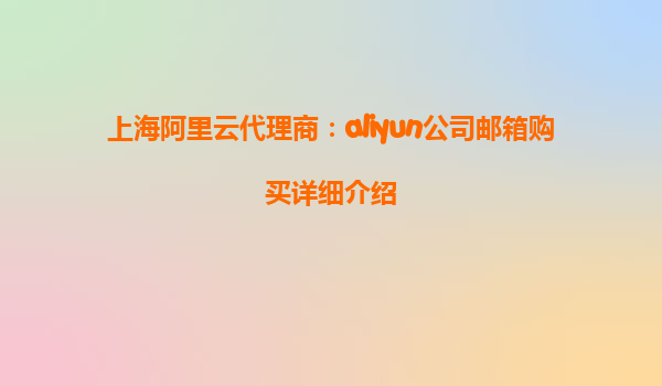 上海阿里云代理商：aliyun公司邮箱购买详细介绍