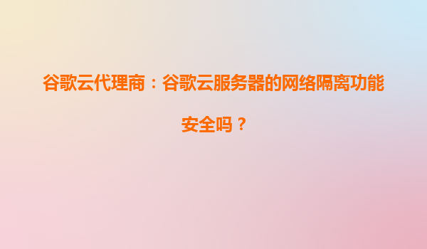 谷歌云代理商：谷歌云服务器的网络隔离功能安全吗？