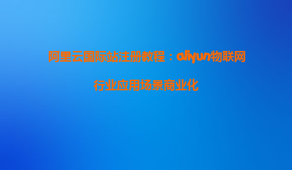 阿里云国际站注册教程：aliyun物联网行业应用场景商业化