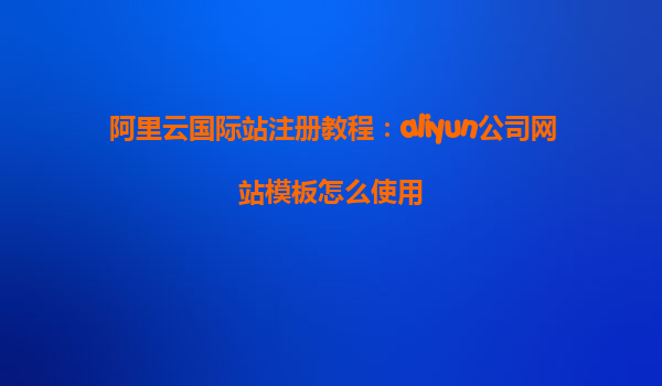 阿里云国际站注册教程：aliyun公司网站模板怎么使用