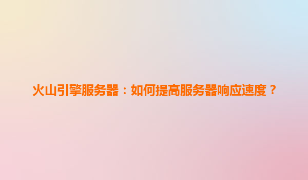 火山引擎服务器：如何提高服务器响应速度？