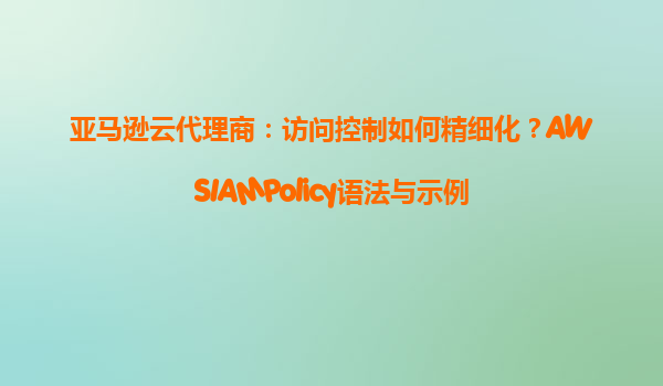 亚马逊云代理商：访问控制如何精细化？AWSIAMPolicy语法与示例