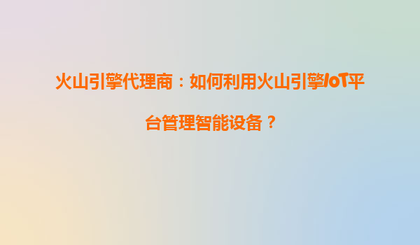 火山引擎代理商：如何利用火山引擎IoT平台管理智能设备？