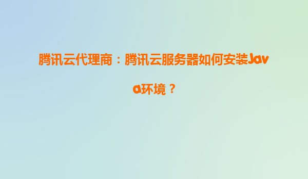 腾讯云代理商：腾讯云服务器如何安装Java环境？
