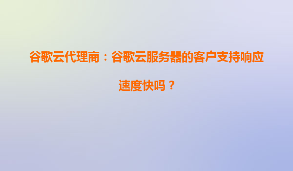 谷歌云代理商：谷歌云服务器的客户支持响应速度快吗？
