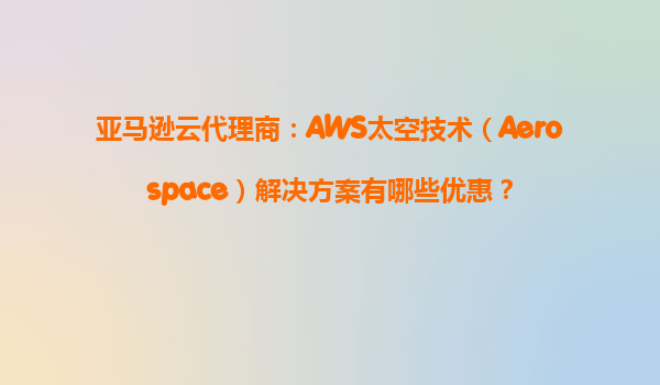 亚马逊云代理商：AWS太空技术（Aerospace）解决方案有哪些优惠？