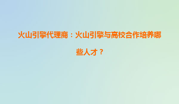 火山引擎代理商：火山引擎与高校合作培养哪些人才？