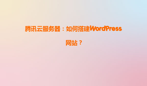 腾讯云服务器：如何搭建WordPress网站？