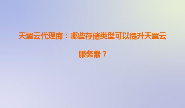 天翼云代理商：哪些存储类型可以提升天翼云服务器？