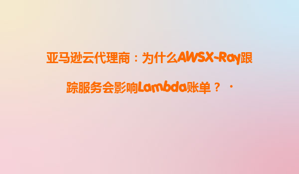 亚马逊云代理商：为什么AWSX-Ray跟踪服务会影响Lambda账单？‌