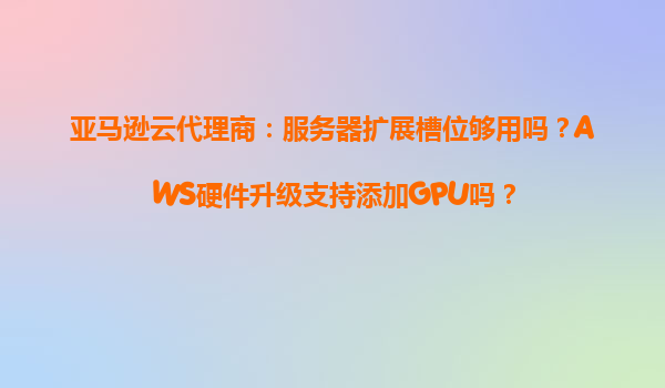 亚马逊云代理商：服务器扩展槽位够用吗？AWS硬件升级支持添加GPU吗？
