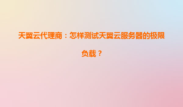天翼云代理商：怎样测试天翼云服务器的极限负载？