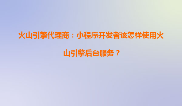 火山引擎代理商：小程序开发者该怎样使用火山引擎后台服务？