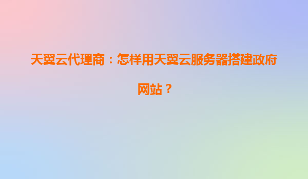天翼云代理商：怎样用天翼云服务器搭建政府网站？