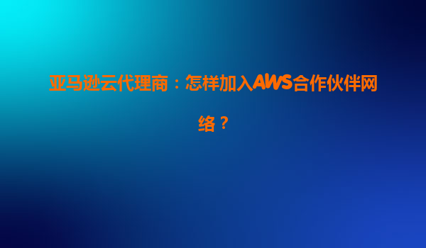 亚马逊云代理商：怎样加入AWS合作伙伴网络？