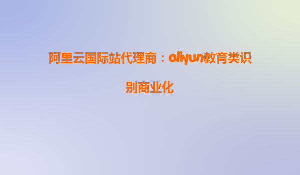 阿里云国际站代理商：aliyun教育类识别商业化