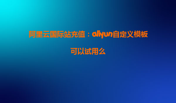 阿里云国际站充值：aliyun自定义模板可以试用么