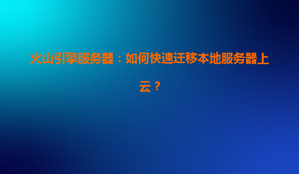 火山引擎服务器：如何快速迁移本地服务器上云？