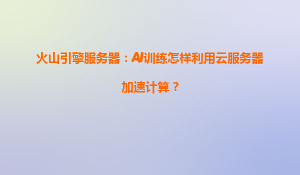 火山引擎服务器：AI训练怎样利用云服务器加速计算？