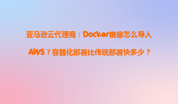 亚马逊云代理商：Docker镜像怎么导入AWS？容器化部署比传统部署快多少？