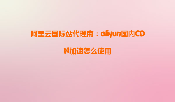 阿里云国际站代理商：aliyun国内CDN加速怎么使用