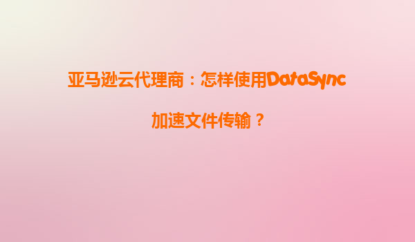 亚马逊云代理商：怎样使用DataSync加速文件传输？