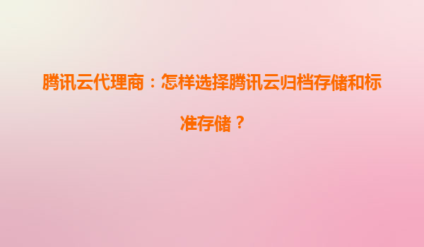 腾讯云代理商：怎样选择腾讯云归档存储和标准存储？