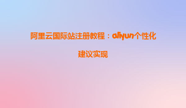 阿里云国际站注册教程：aliyun个性化建议实现