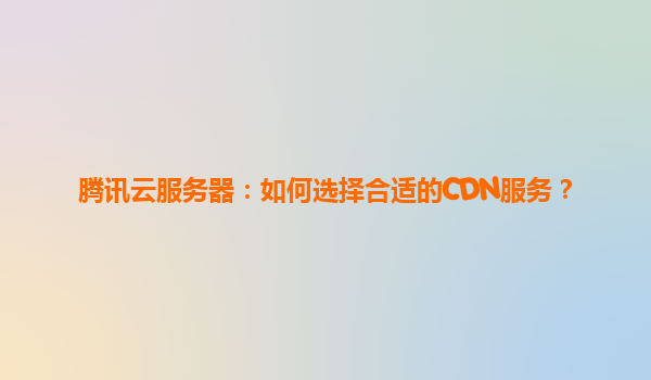 腾讯云服务器：如何选择合适的CDN服务？
