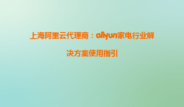 上海阿里云代理商：aliyun家电行业解决方案使用指引