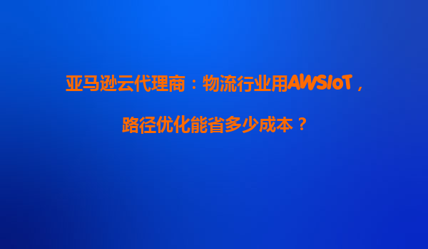 亚马逊云代理商：物流行业用AWSIoT，路径优化能省多少成本？