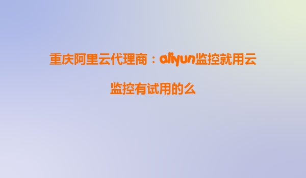 重庆阿里云代理商：aliyun监控就用云监控有试用的么