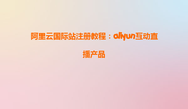 阿里云国际站注册教程：aliyun互动直播产品