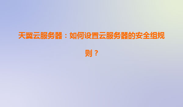天翼云服务器：如何设置云服务器的安全组规则？
