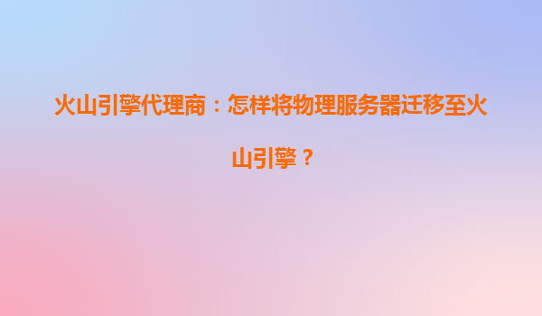 火山引擎代理商：怎样将物理服务器迁移至火山引擎？