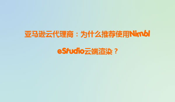 亚马逊云代理商：为什么推荐使用NimbleStudio云端渲染？