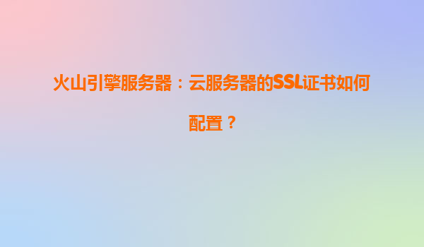 火山引擎服务器：云服务器的SSL证书如何配置？