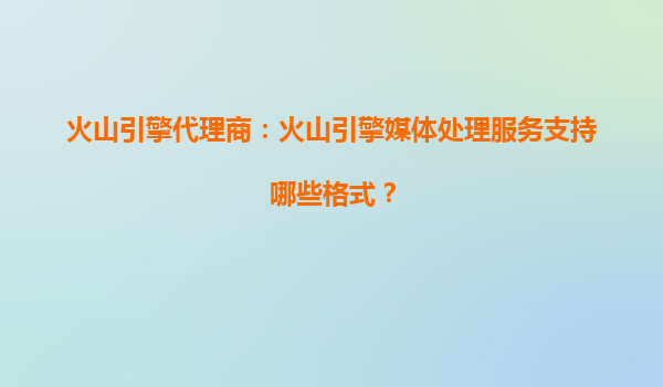 火山引擎代理商：火山引擎媒体处理服务支持哪些格式？
