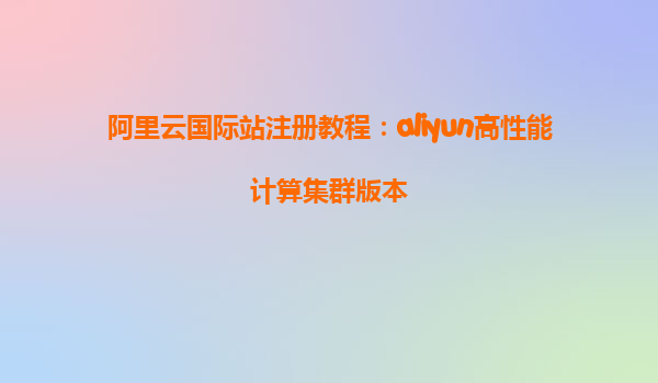 阿里云国际站注册教程：aliyun高性能计算集群版本