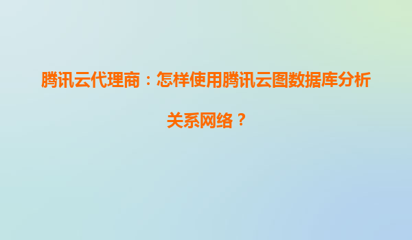 腾讯云代理商：怎样使用腾讯云图数据库分析关系网络？