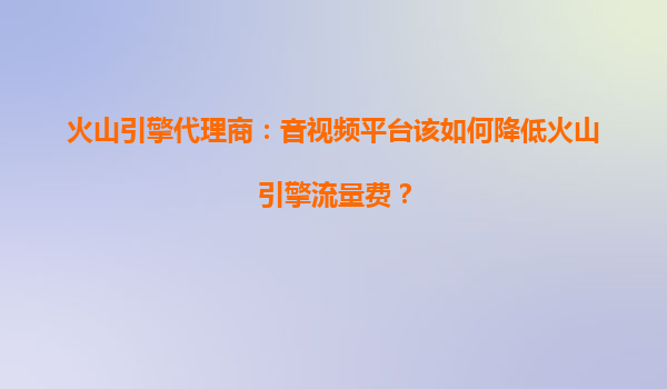 火山引擎代理商：音视频平台该如何降低火山引擎流量费？