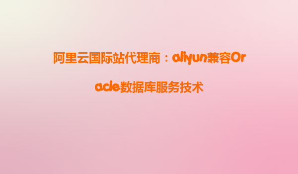 阿里云国际站代理商：aliyun兼容Oracle数据库服务技术