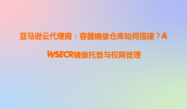 亚马逊云代理商：容器镜像仓库如何搭建？AWSECR镜像托管与权限管理