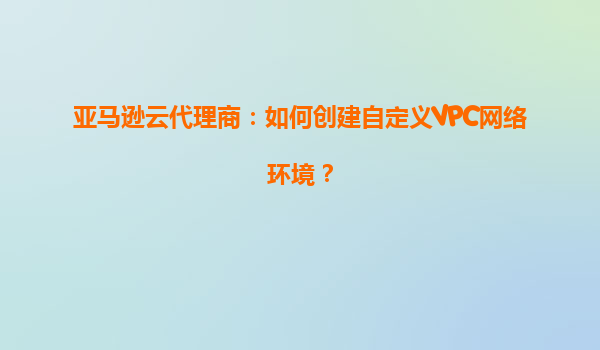 亚马逊云代理商：如何创建自定义VPC网络环境？