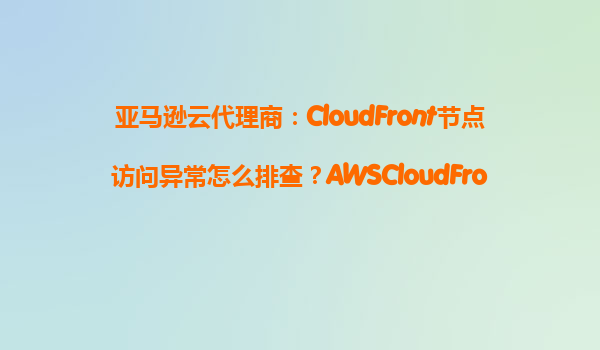亚马逊云代理商：CloudFront节点访问异常怎么排查？AWSCloudFront健康检查