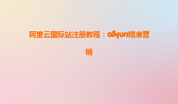 阿里云国际站注册教程：aliyun精准营销