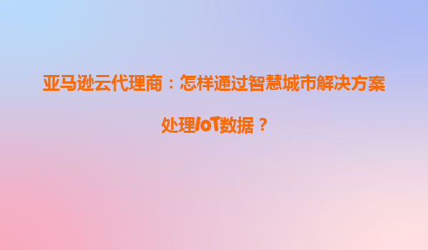 亚马逊云代理商：怎样通过智慧城市解决方案处理IoT数据？