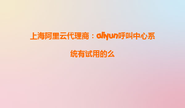 上海阿里云代理商：aliyun呼叫中心系统有试用的么